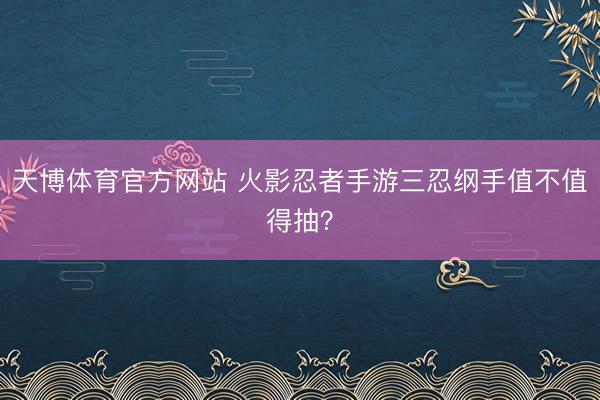 天博体育官方网站 火影忍者手游三忍纲手值不值得抽？