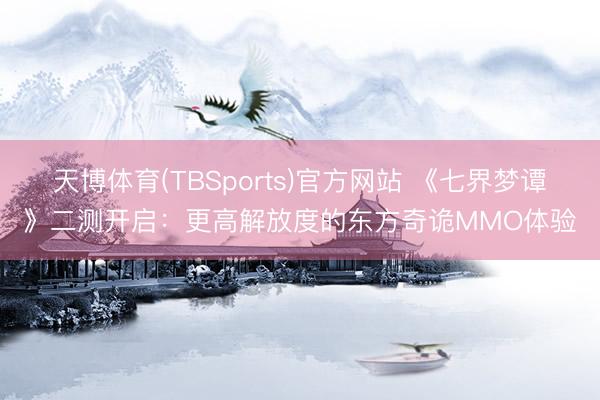 天博体育(TBSports)官方网站 《七界梦谭》二测开启：更高解放度的东方奇诡MMO体验