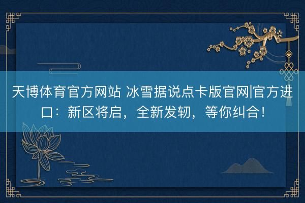 天博体育官方网站 冰雪据说点卡版官网|官方进口:新区将启,全新发轫,等你纠合!