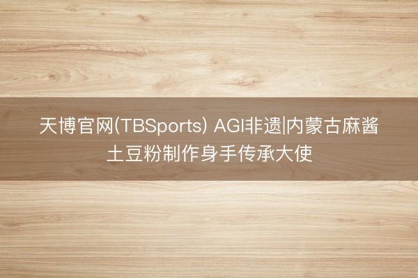 天博官网(TBSports) AGI非遗|内蒙古麻酱土豆粉制作身手传承大使