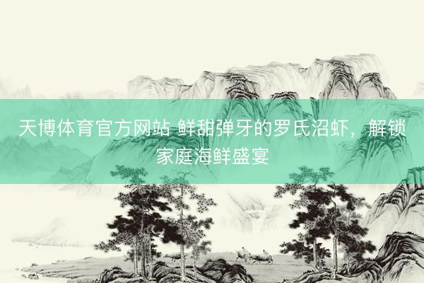 天博体育官方网站 鲜甜弹牙的罗氏沼虾，解锁家庭海鲜盛宴