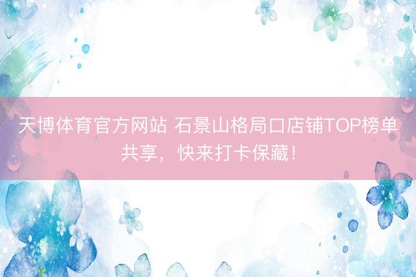天博体育官方网站 石景山格局口店铺TOP榜单共享，快来打卡保藏！