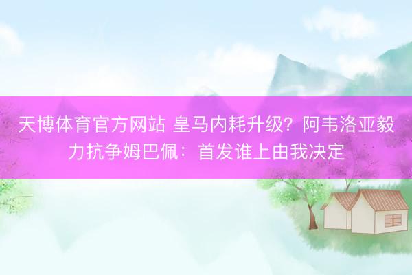 天博体育官方网站 皇马内耗升级？阿韦洛亚毅力抗争姆巴佩：首发谁上由我决定