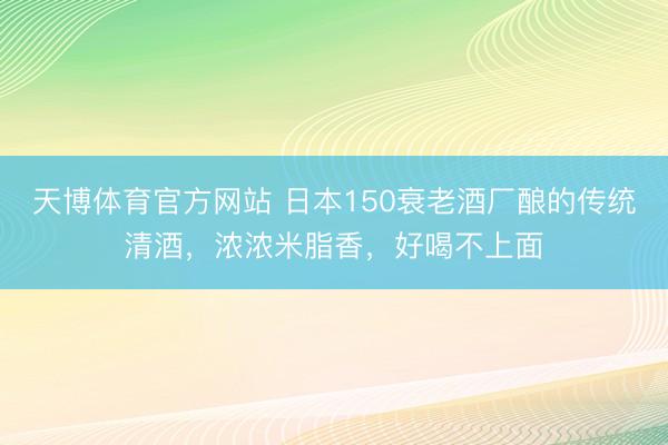 天博体育官方网站 日本150衰老酒厂酿的传统清酒,浓浓米脂香,好喝不上面