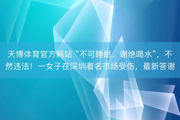 天博体育官方网站 “不可睡眠、谢绝喝水”，不然违法！一女子在深圳着名市场受伤，最新答谢
