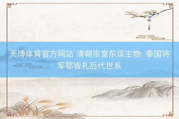 天博体育官方网站 清朝宗室东谈主物: 奉国将军鄂皆礼后代世系