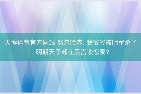 天博体育官方网站 努尔哈赤: 我爷爷被明军杀了， 明朝天子却在后宫谈恋爱?