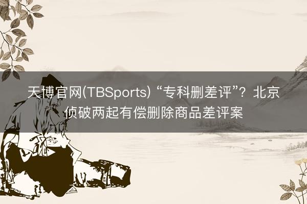 天博官网(TBSports) “专科删差评”？北京侦破两起有偿删除商品差评案