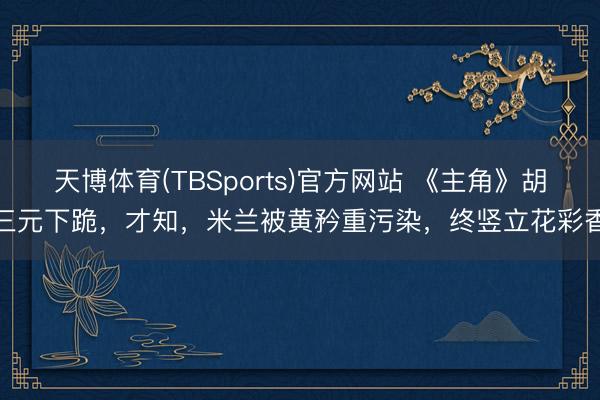 天博体育(TBSports)官方网站 《主角》胡三元下跪，才知，米兰被黄矜重污染，终竖立花彩香