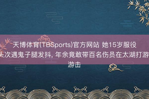 天博体育(TBSports)官方网站 她15岁服役, 头次遇鬼子腿发抖, 年余竟敢带百名伤员在太湖打游击