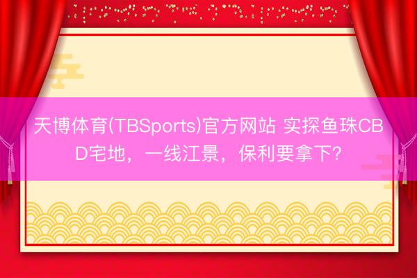 天博体育(TBSports)官方网站 实探鱼珠CBD宅地，一线江景，保利要拿下？