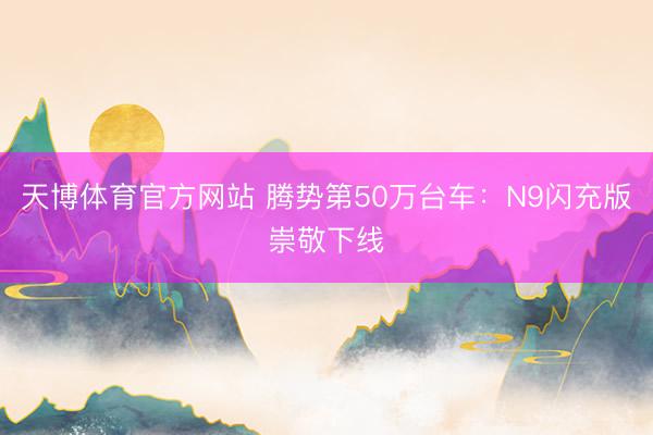 天博体育官方网站 腾势第50万台车：N9闪充版崇敬下线