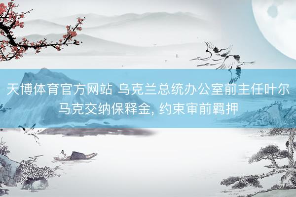 天博体育官方网站 乌克兰总统办公室前主任叶尔马克交纳保释金, 约束审前羁押