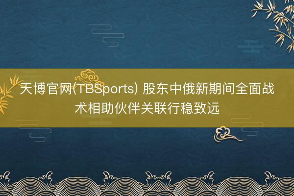 天博官网(TBSports) 股东中俄新期间全面战术相助伙伴关联行稳致远
