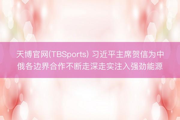 天博官网(TBSports) 习近平主席贺信为中俄各边界合作不断走深走实注入强劲能源