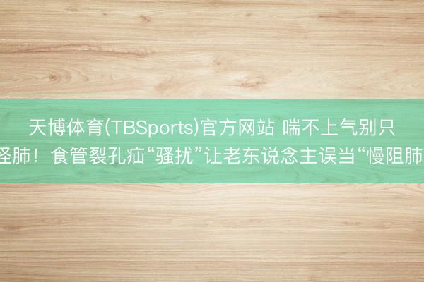 天博体育(TBSports)官方网站 喘不上气别只怪肺！食管裂孔疝“骚扰”让老东说念主误当“慢阻肺”