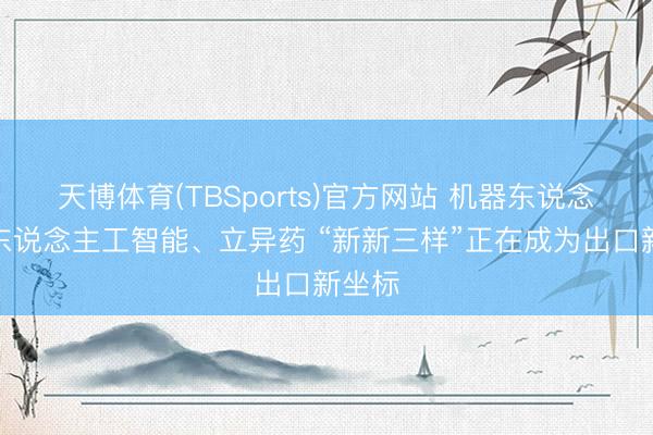 天博体育(TBSports)官方网站 机器东说念主、东说念主工智能、立异药 “新新三样”正在成为出口新坐标