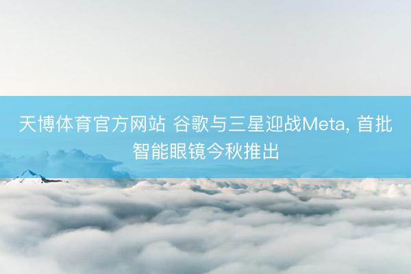 天博体育官方网站 谷歌与三星迎战Meta， 首批智能眼镜今秋推出