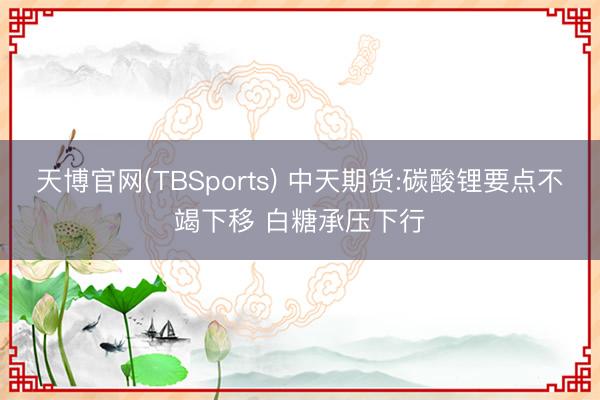 天博官网(TBSports) 中天期货:碳酸锂要点不竭下移 白糖承压下行