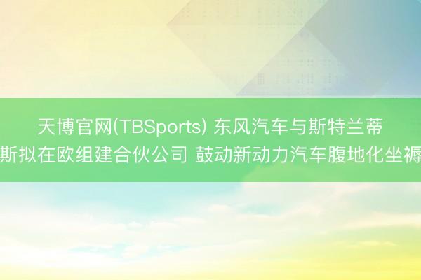 天博官网(TBSports) 东风汽车与斯特兰蒂斯拟在欧组建合伙公司 鼓动新动力汽车腹地化坐褥