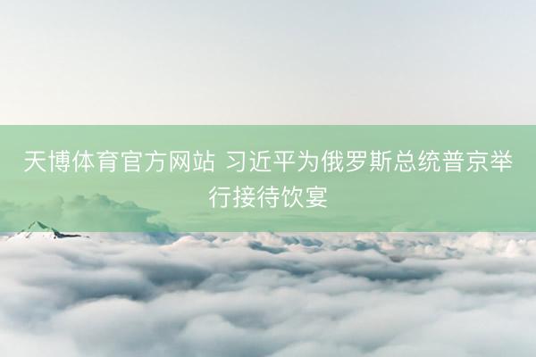 天博体育官方网站 习近平为俄罗斯总统普京举行接待饮宴