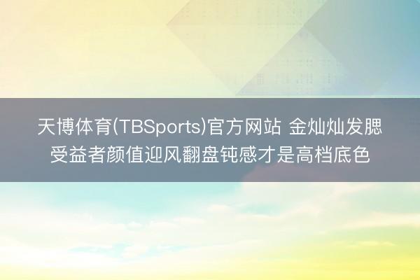 天博体育(TBSports)官方网站 金灿灿发腮受益者颜值迎风翻盘钝感才是高档底色
