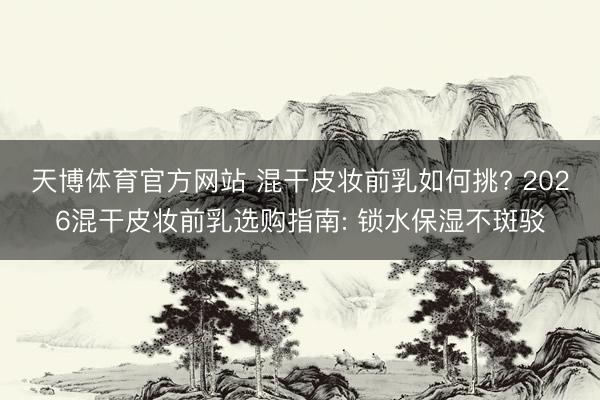 天博体育官方网站 混干皮妆前乳如何挑? 2026混干皮妆前乳选购指南: 锁水保湿不斑驳