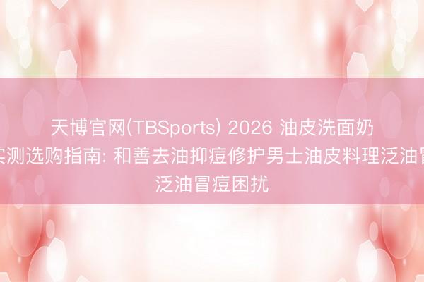 天博官网(TBSports) 2026 油皮洗面奶排行榜实测选购指南: 和善去油抑痘修护男士油皮料理泛油冒痘困扰