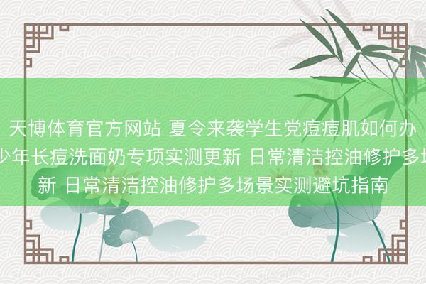 天博体育官方网站 夏令来袭学生党痘痘肌如何办? 2026芳华期青少年长痘洗面奶专项实测更新 日常清洁控油修护多场景实测避坑指南